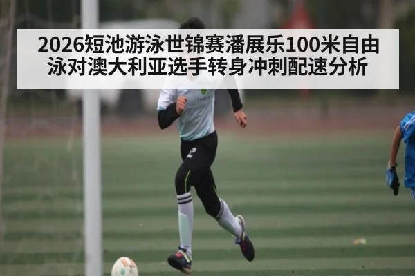 2026短池游泳世锦赛潘展乐100米自由泳对澳大利亚选手转身冲刺配速分析